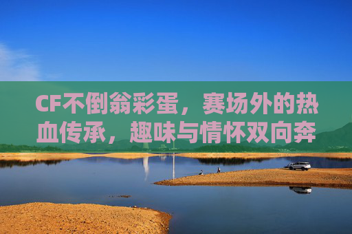 CF不倒翁彩蛋,赛场外的热血传承,趣味与情怀双向奔赴