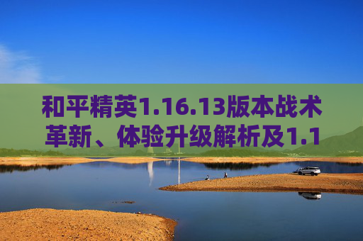 和平精英1.16.13版本战术革新、体验升级解析及1.15.13安卓9.0兼容APK说明