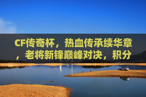 CF传奇杯，热血传承续华章，老将新锋巅峰对决，积分兑换福利来袭