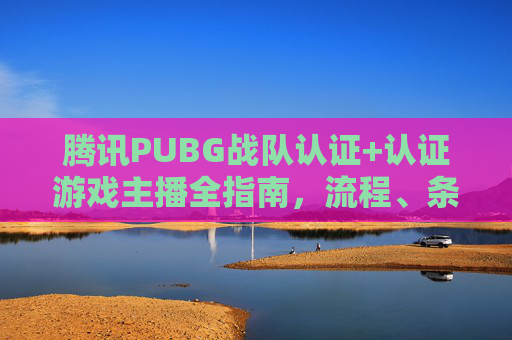 腾讯PUBG战队认证+认证游戏主播全指南,流程、条件与注意事项