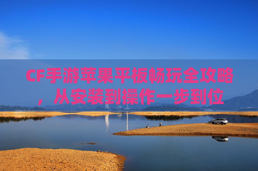 CF手游苹果平板畅玩全攻略，从安装到操作一步到位
