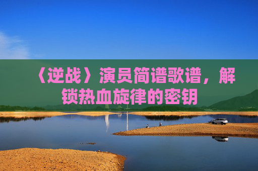 〈逆战〉演员简谱歌谱，解锁热血旋律的密钥