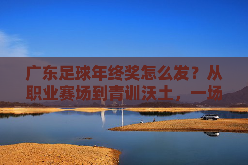 广东足球年终奖怎么发?从职业赛场到青训沃土,一场关于激励与未来的探讨