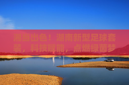 湘当出色!湖南新型足球套装,科技赋能,点燃绿茵梦想