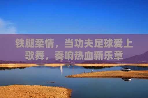 铁腿柔情，当功夫足球爱上歌舞，奏响热血新乐章
