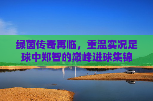 绿茵传奇再临,重温实况足球中郑智的巅峰进球集锦