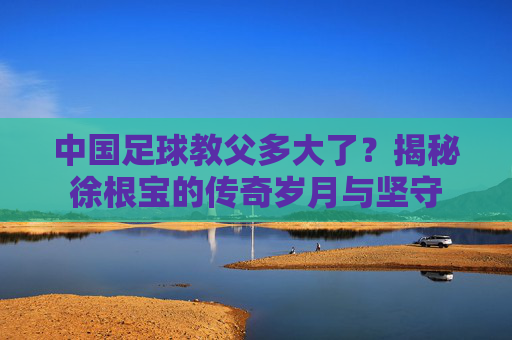 中国足球教父多大了？揭秘徐根宝的传奇岁月与坚守
