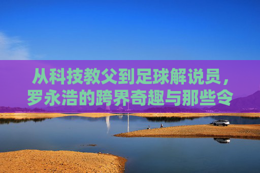 从科技教父到足球解说员，罗永浩的跨界奇趣与那些令人印象深刻的照片