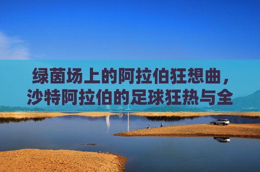 绿茵场上的阿拉伯狂想曲，沙特阿拉伯的足球狂热与全民信仰