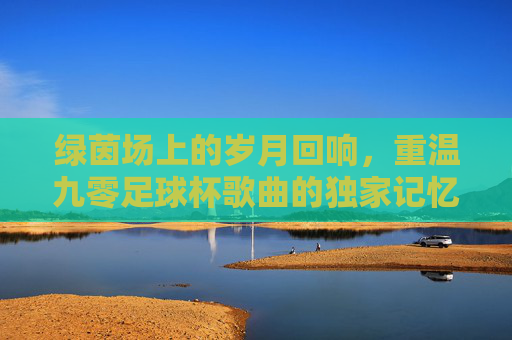 绿茵场上的岁月回响，重温九零足球杯歌曲的独家记忆