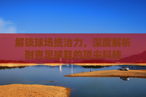 解锁球场统治力，深度解析耐克足球鞋的顶尖科技