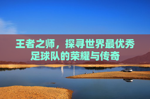 王者之师，探寻世界最优秀足球队的荣耀与传奇