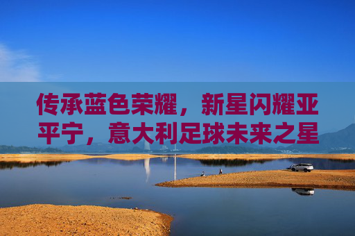 传承蓝色荣耀，新星闪耀亚平宁，意大利足球未来之星宣传