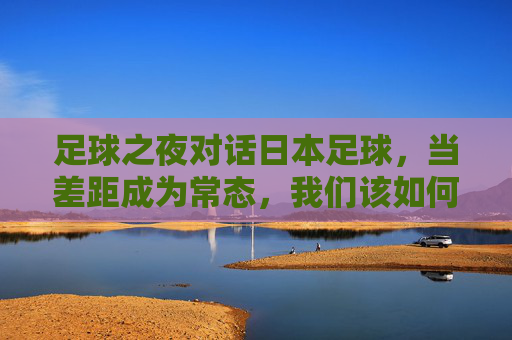 足球之夜对话日本足球，当差距成为常态，我们该如何重塑信仰