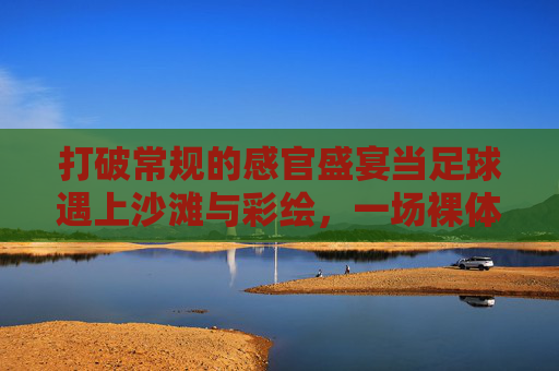 打破常规的感官盛宴当足球遇上沙滩与彩绘,一场裸体彩绘足球的狂野艺术