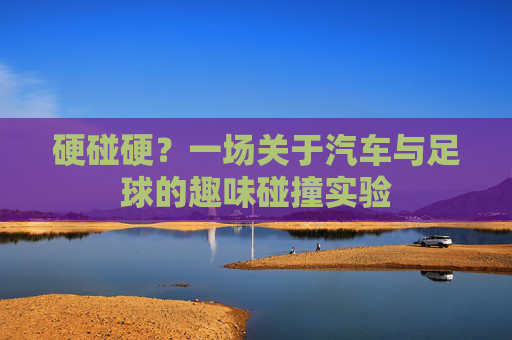 硬碰硬？一场关于汽车与足球的趣味碰撞实验