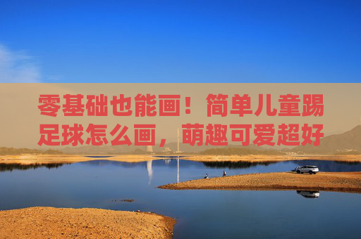 零基础也能画!简单儿童踢足球怎么画,萌趣可爱超好学