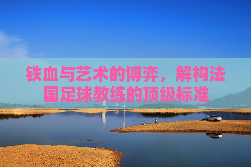铁血与艺术的博弈，解构法国足球教练的顶级标准