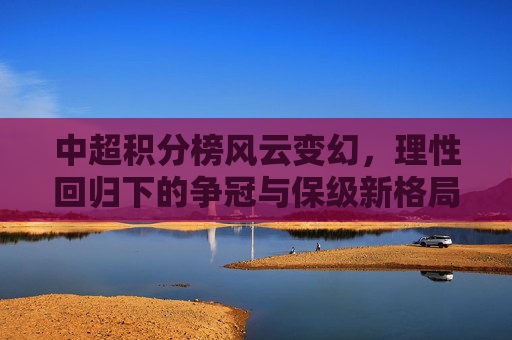 中超积分榜风云变幻，理性回归下的争冠与保级新格局