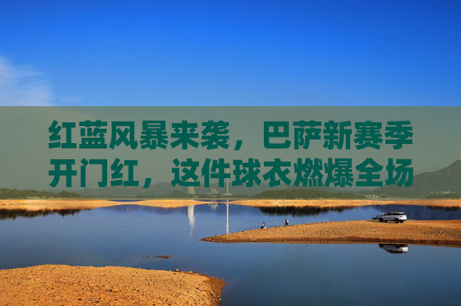 红蓝风暴来袭，巴萨新赛季开门红，这件球衣燃爆全场！