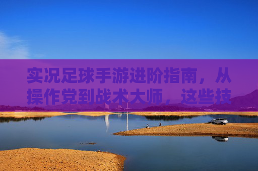 实况足球手游进阶指南,从操作党到战术大师,这些技巧助你轻松上分