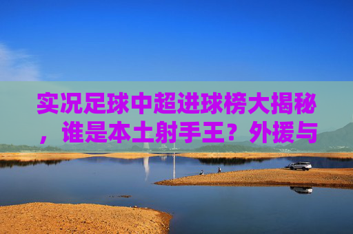 实况足球中超进球榜大揭秘,谁是本土射手王?外援与内援的巅峰对决