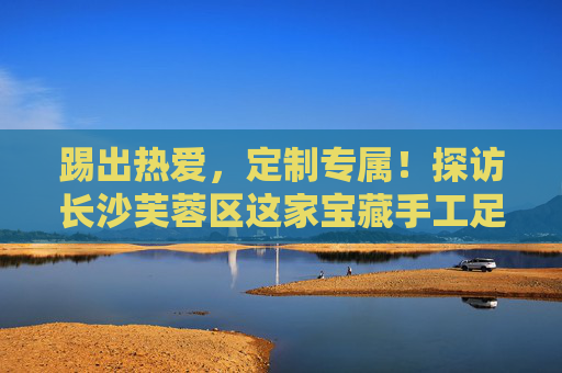 踢出热爱，定制专属！探访长沙芙蓉区这家宝藏手工足球套装店
