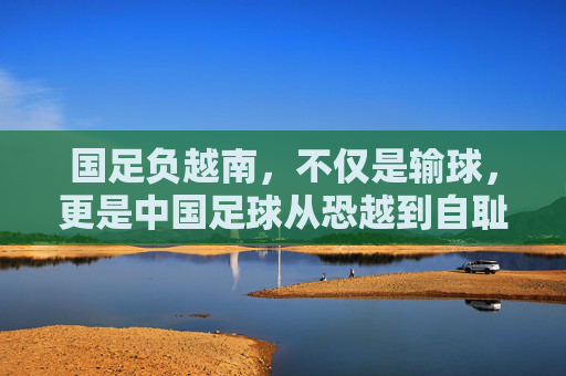 国足负越南，不仅是输球，更是中国足球从恐越到自耻的沉痛转折