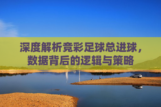 深度解析竞彩足球总进球，数据背后的逻辑与策略