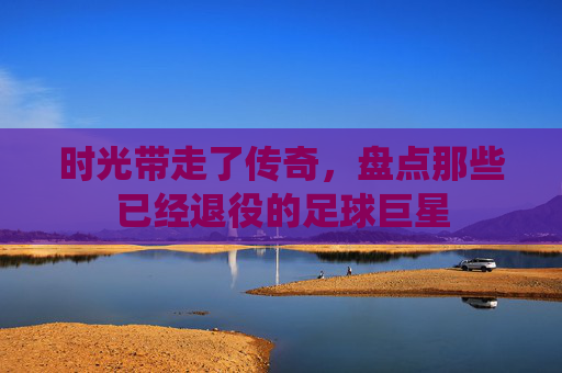时光带走了传奇，盘点那些已经退役的足球巨星