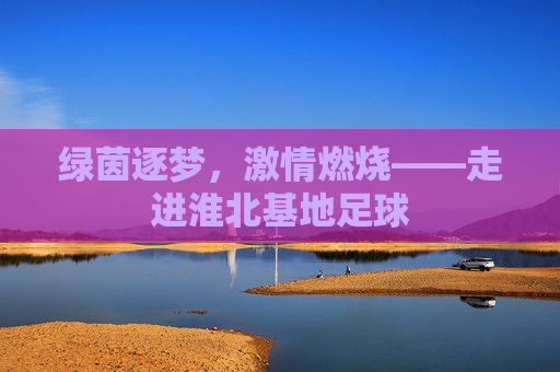 绿茵逐梦，激情燃烧——走进淮北基地足球