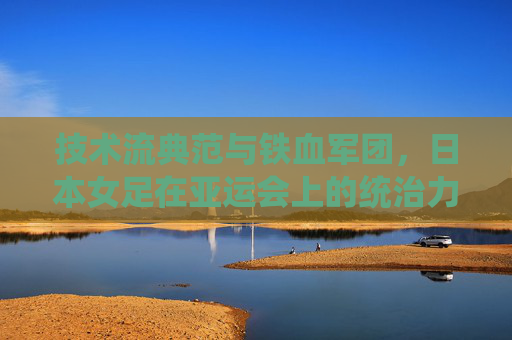 技术流典范与铁血军团,日本女足在亚运会上的统治力与传承