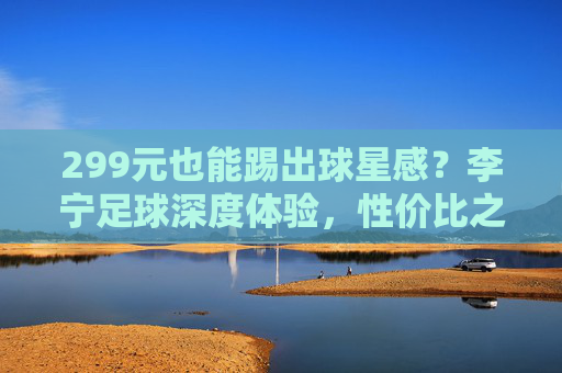 299元也能踢出球星感？李宁足球深度体验，性价比之王实至名归！