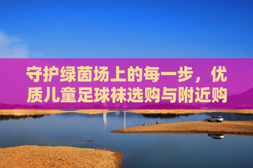 守护绿茵场上的每一步,优质儿童足球袜选购与附近购买攻略