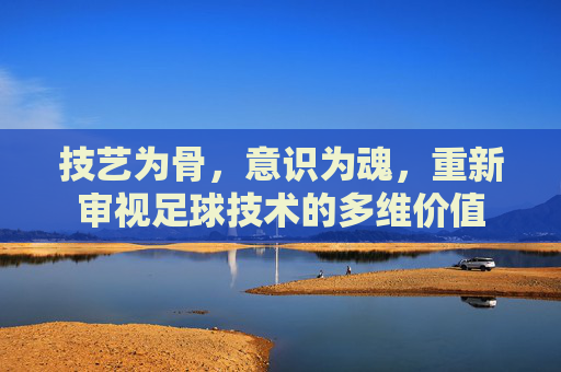 技艺为骨，意识为魂，重新审视足球技术的多维价值