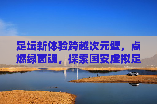 足坛新体验跨越次元壁，点燃绿茵魂，探索国安虚拟足球的数字魅力