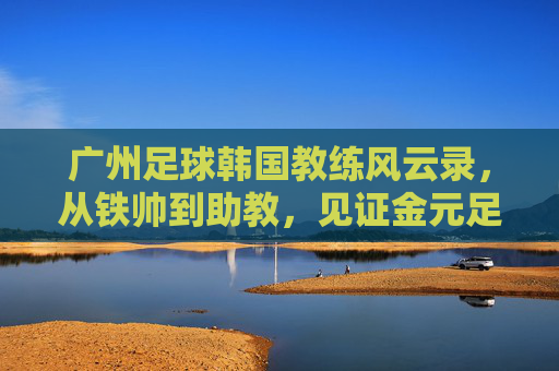 广州足球韩国教练风云录,从铁帅到助教,见证金元足球的兴衰