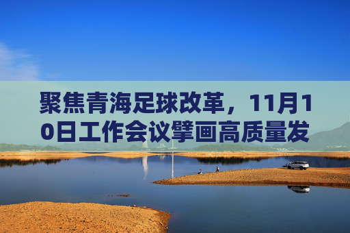 聚焦青海足球改革，11月10日工作会议擘画高质量发展新蓝图