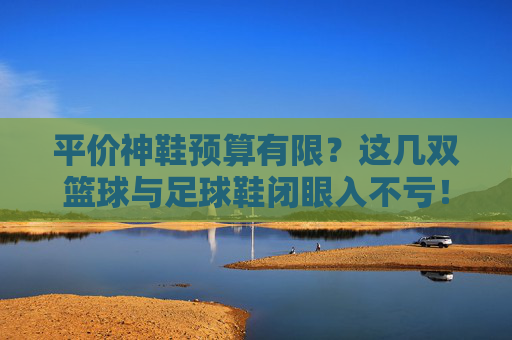 平价神鞋预算有限？这几双篮球与足球鞋闭眼入不亏！