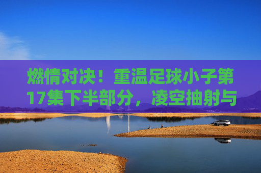 燃情对决！重温足球小子第17集下半部分，凌空抽射与雷神射球的巅峰碰撞