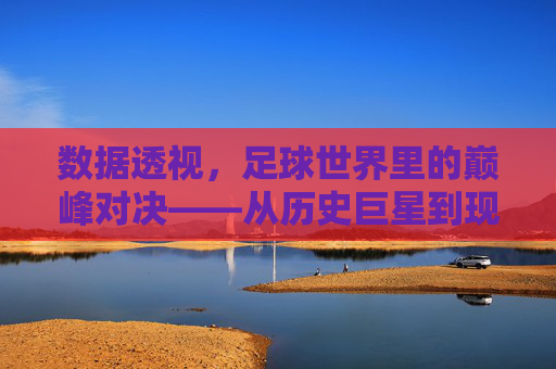 数据透视,足球世界里的巅峰对决——从历史巨星到现代战神