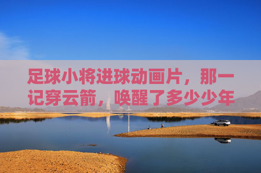 足球小将进球动画片，那一记穿云箭，唤醒了多少少年的绿茵梦？