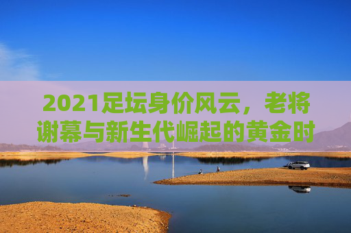2021足坛身价风云,老将谢幕与新生代崛起的黄金时代