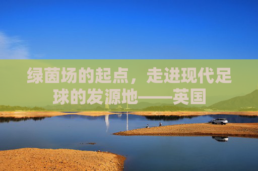 绿茵场的起点，走进现代足球的发源地——英国