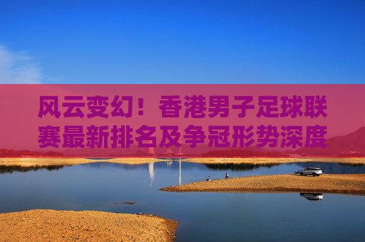 风云变幻！香港男子足球联赛最新排名及争冠形势深度解析