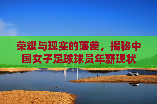 荣耀与现实的落差，揭秘中国女子足球球员年薪现状