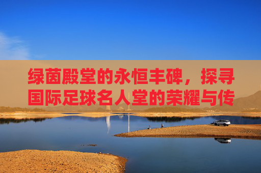 绿茵殿堂的永恒丰碑，探寻国际足球名人堂的荣耀与传奇