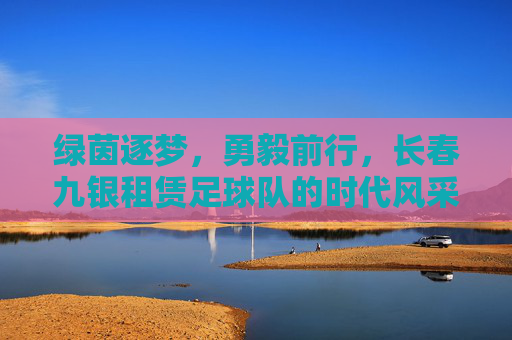 绿茵逐梦，勇毅前行，长春九银租赁足球队的时代风采
