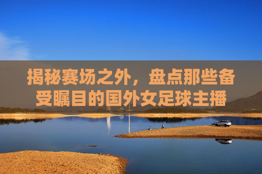 揭秘赛场之外,盘点那些备受瞩目的国外女足球主播