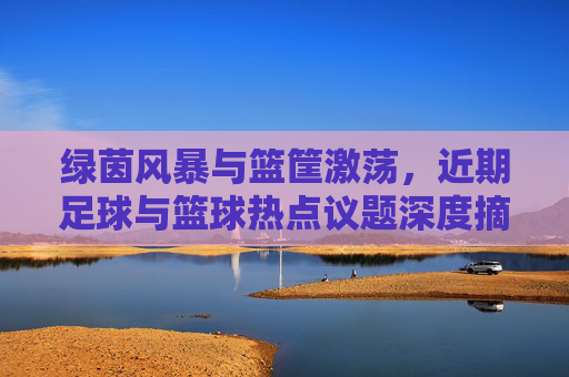 绿茵风暴与篮筐激荡，近期足球与篮球热点议题深度摘抄